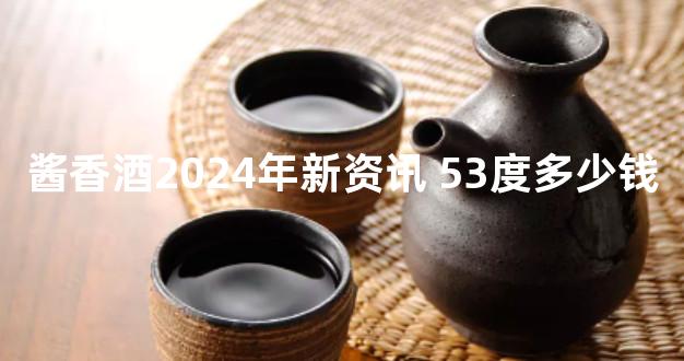 酱香酒2024年新资讯 53度多少钱